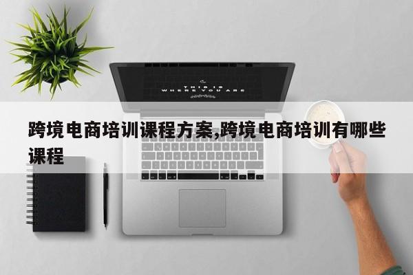 跨境电商培训课程方案,跨境电商培训有哪些课程