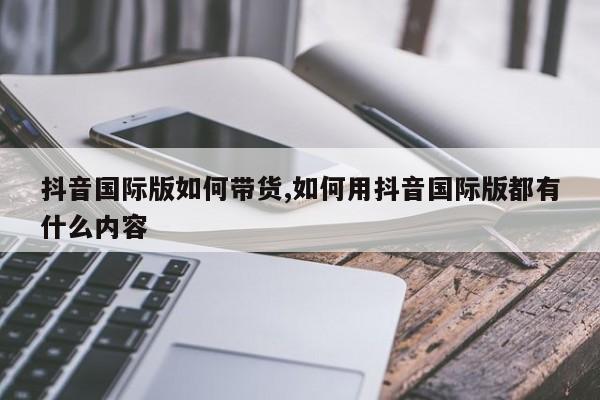 抖音国际版如何带货,如何用抖音国际版都有什么内容