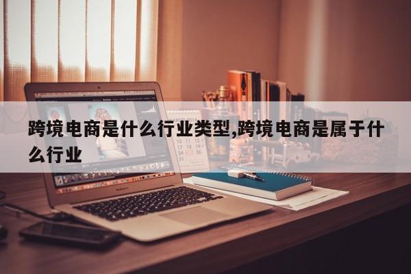跨境电商是什么行业类型,跨境电商是属于什么行业