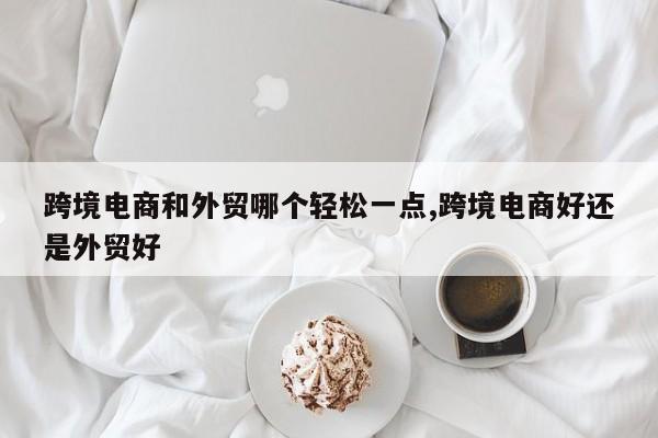 跨境电商和外贸哪个轻松一点,跨境电商好还是外贸好