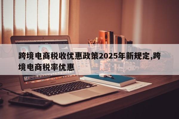 跨境电商税收优惠政策2025年新规定,跨境电商税率优惠