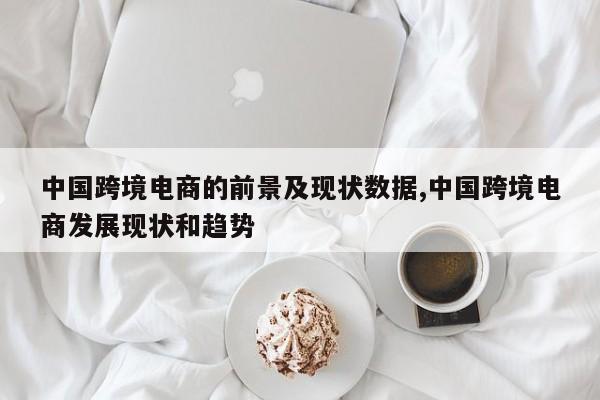 中国跨境电商的前景及现状数据,中国跨境电商发展现状和趋势