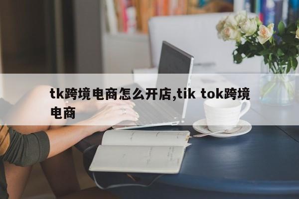 tk跨境电商怎么开店,tik tok跨境电商