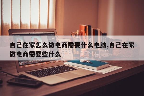 自己在家怎么做电商需要什么电脑,自己在家做电商需要些什么