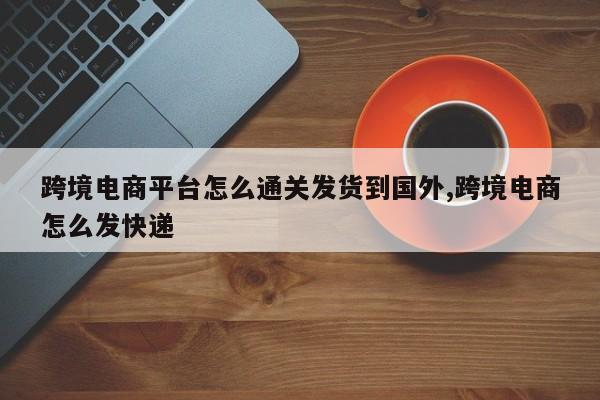 跨境电商平台怎么通关发货到国外,跨境电商怎么发快递