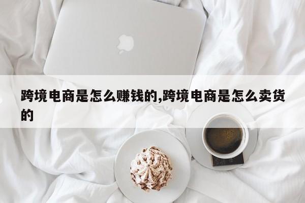 跨境电商是怎么赚钱的,跨境电商是怎么卖货的