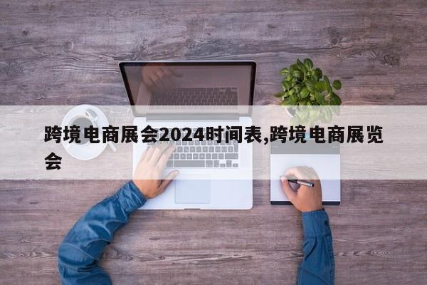 跨境电商展会2024时间表,跨境电商展览会