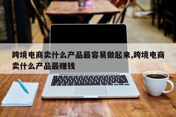 跨境电商卖什么产品最容易做起来,跨境电商卖什么产品最赚钱