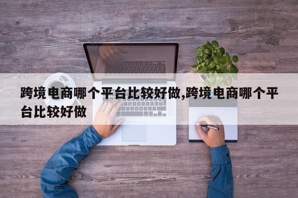 跨境电商哪个平台比较好做,跨境电商哪个平台比较好做