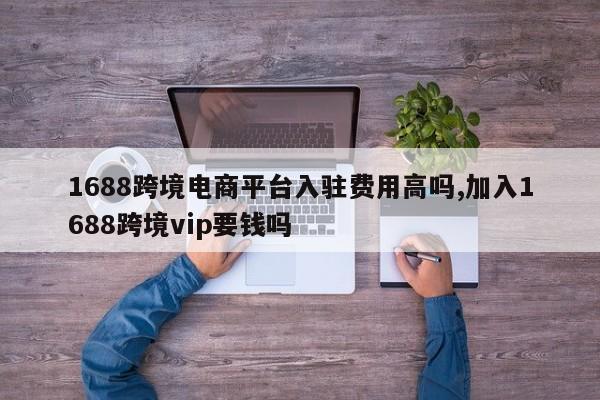 1688跨境电商平台入驻费用高吗,加入1688跨境vip要钱吗