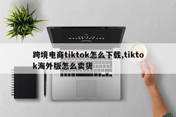 跨境电商tiktok怎么下载,tiktok海外版怎么卖货