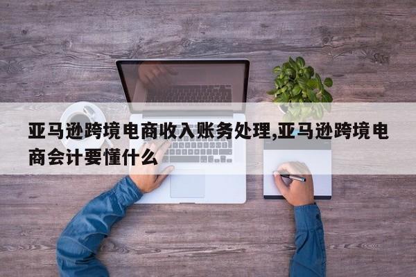 亚马逊跨境电商收入账务处理,亚马逊跨境电商会计要懂什么