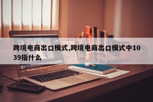 跨境电商出口模式,跨境电商出口模式中1039指什么