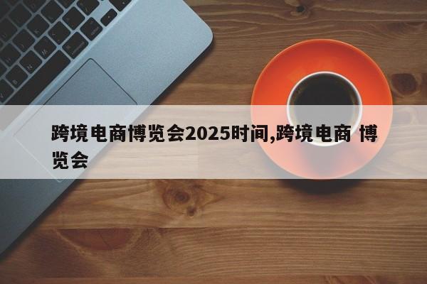 跨境电商博览会2025时间,跨境电商 博览会