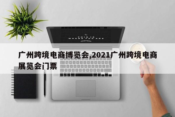 广州跨境电商博览会,2021广州跨境电商展览会门票