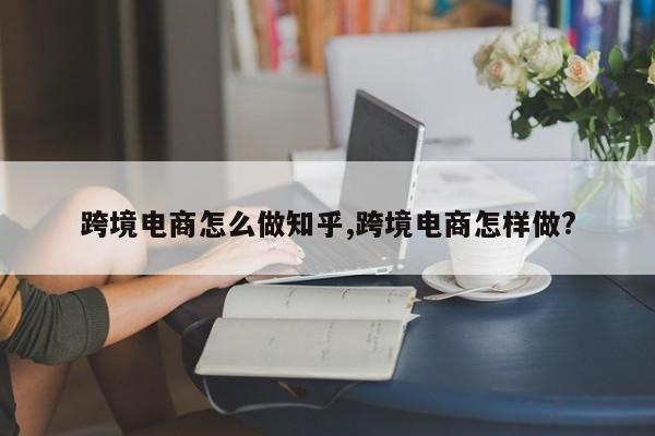 跨境电商怎么做知乎,跨境电商怎样做?