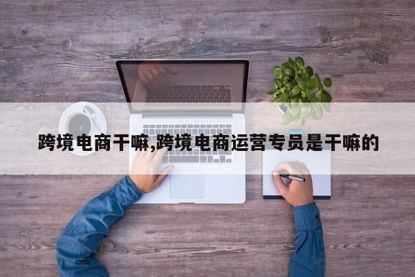 跨境电商干嘛,跨境电商运营专员是干嘛的