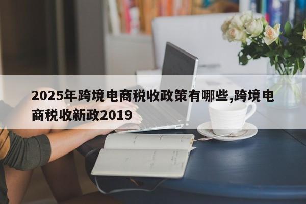 2025年跨境电商税收政策有哪些,跨境电商税收新政2019