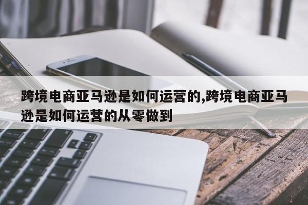 跨境电商亚马逊是如何运营的,跨境电商亚马逊是如何运营的从零做到