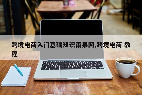 跨境电商入门基础知识雨果网,跨境电商 教程
