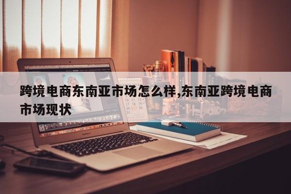 跨境电商东南亚市场怎么样,东南亚跨境电商市场现状