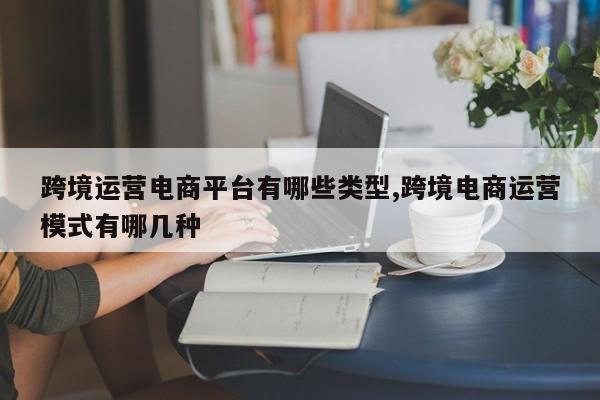 跨境运营电商平台有哪些类型,跨境电商运营模式有哪几种