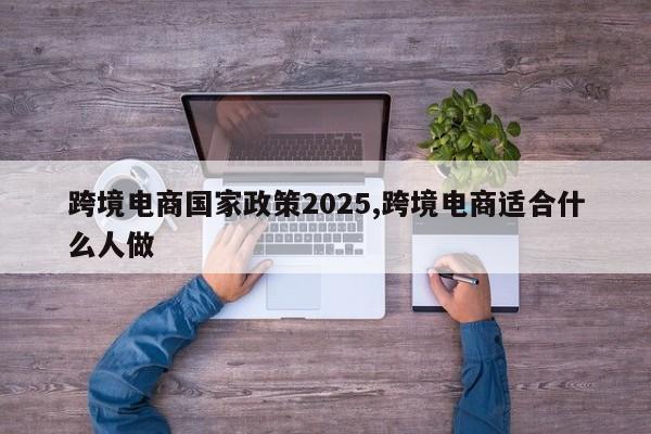 跨境电商国家政策2025,跨境电商适合什么人做