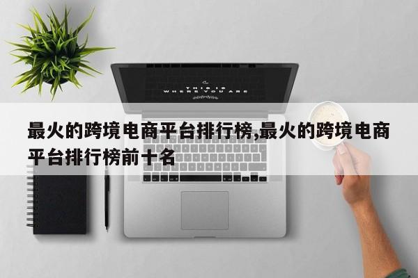 最火的跨境电商平台排行榜,最火的跨境电商平台排行榜前十名