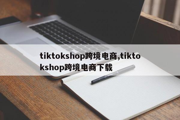 tiktokshop跨境电商,tiktokshop跨境电商下载