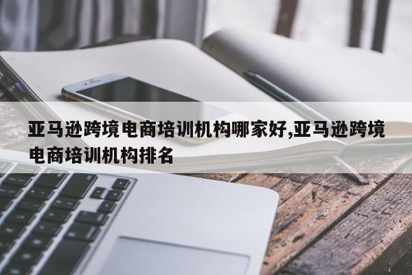 亚马逊跨境电商培训机构哪家好,亚马逊跨境电商培训机构排名