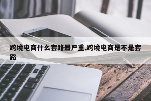 跨境电商什么套路最严重,跨境电商是不是套路