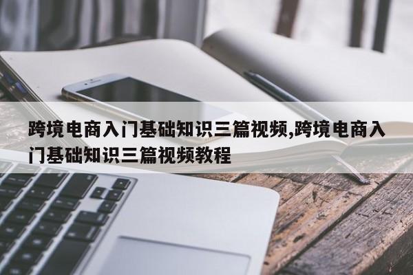 跨境电商入门基础知识三篇视频,跨境电商入门基础知识三篇视频教程