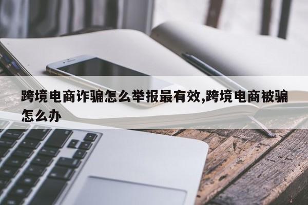 跨境电商诈骗怎么举报最有效,跨境电商被骗怎么办