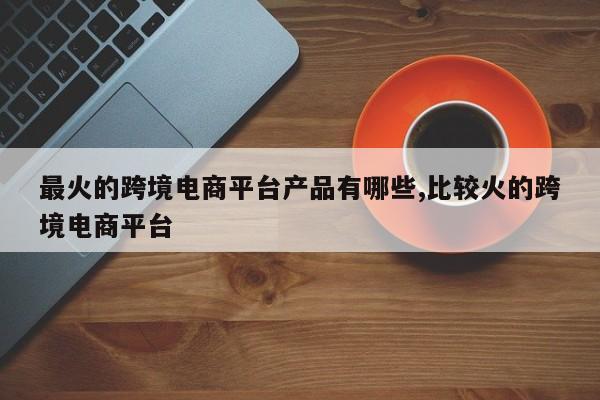 最火的跨境电商平台产品有哪些,比较火的跨境电商平台