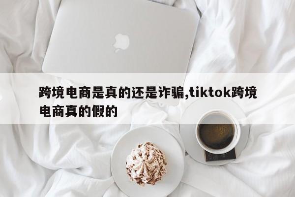 跨境电商是真的还是诈骗,tiktok跨境电商真的假的