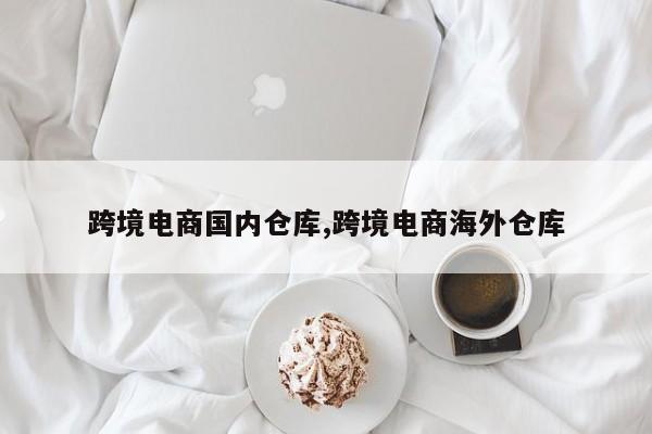 跨境电商国内仓库,跨境电商海外仓库