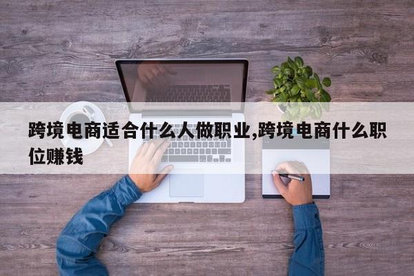 跨境电商适合什么人做职业,跨境电商什么职位赚钱