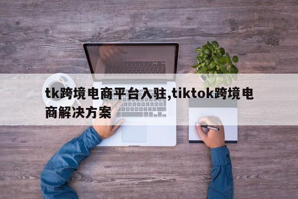 tk跨境电商平台入驻,tiktok跨境电商解决方案