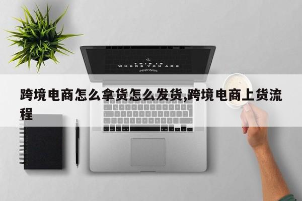 跨境电商怎么拿货怎么发货,跨境电商上货流程