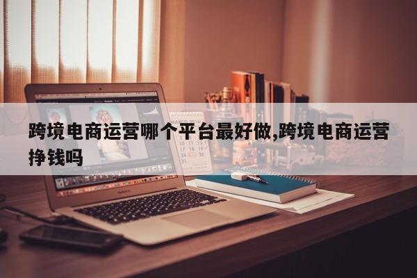 跨境电商运营哪个平台最好做,跨境电商运营挣钱吗