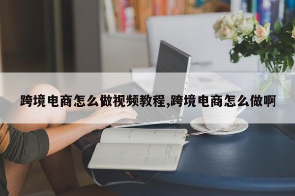 跨境电商怎么做视频教程,跨境电商怎么做啊