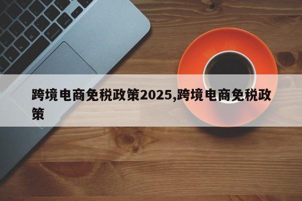 跨境电商免税政策2025,跨境电商免税政策