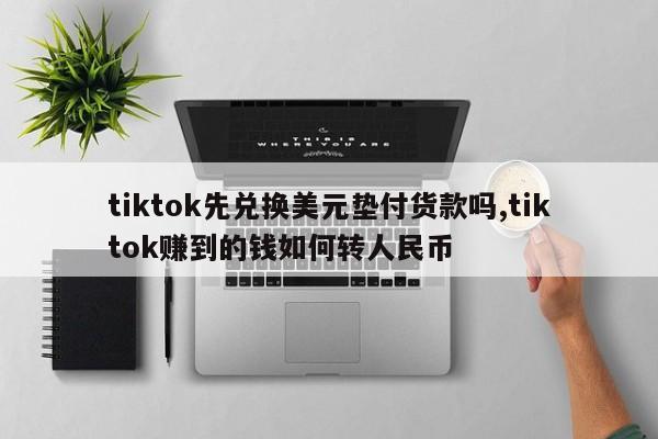tiktok先兑换美元垫付货款吗,tiktok赚到的钱如何转人民币