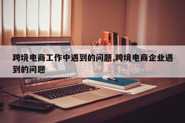 跨境电商工作中遇到的问题,跨境电商企业遇到的问题
