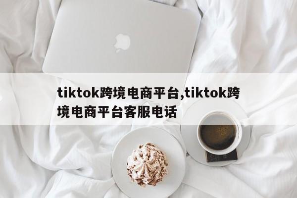 tiktok跨境电商平台,tiktok跨境电商平台客服电话