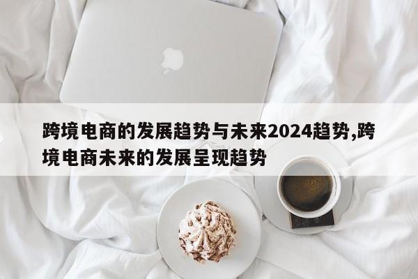 跨境电商的发展趋势与未来2024趋势,跨境电商未来的发展呈现趋势