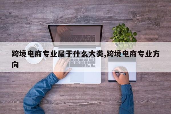 跨境电商专业属于什么大类,跨境电商专业方向