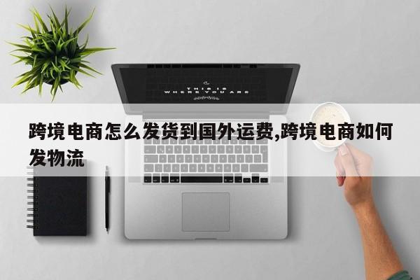 跨境电商怎么发货到国外运费,跨境电商如何发物流