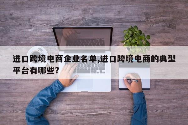 进口跨境电商企业名单,进口跨境电商的典型平台有哪些?
