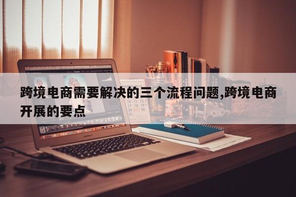 跨境电商需要解决的三个流程问题,跨境电商开展的要点